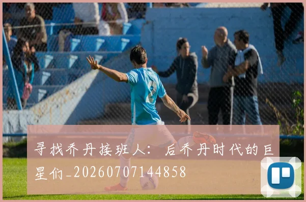 寻找乔丹接班人：后乔丹时代的巨星们_20260707144858
