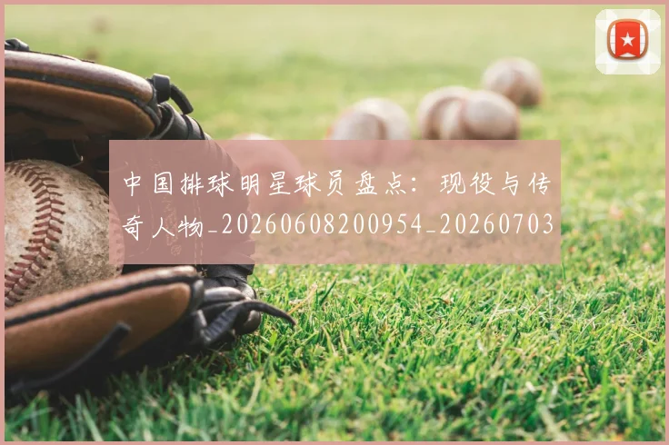 中国排球明星球员盘点:现役与传奇人物_20260608200954_20260703205014
