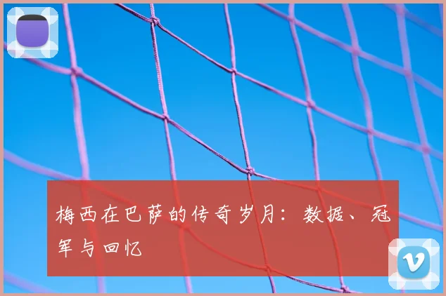 梅西在巴萨的传奇岁月:数据、冠军与回忆