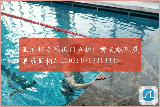 亚洲杯夺冠热门分析:哪支球队最具冠军相?_20260703213335