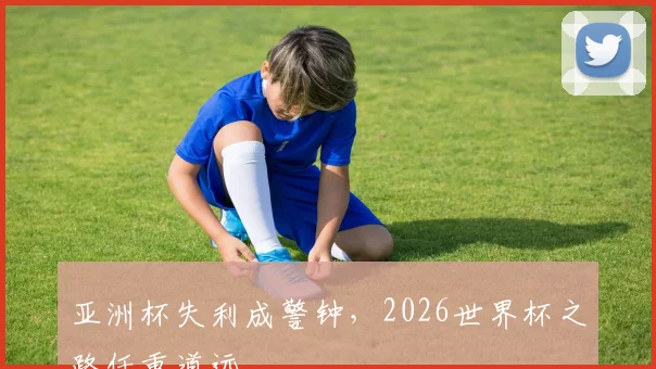 亚洲杯失利成警钟,2026世界杯之路任重道远
