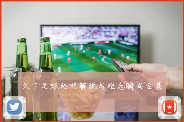 天下足球经典解说与难忘瞬间合集