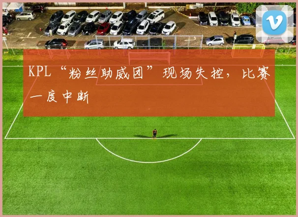 KPL“粉丝助威团”现场失控,比赛一度中断