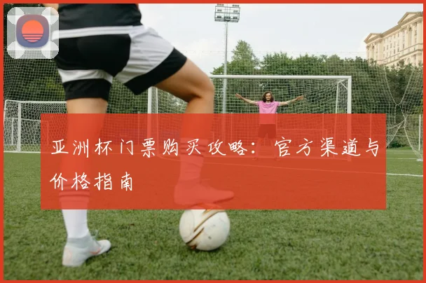亚洲杯门票购买攻略：官方渠道与价格指南