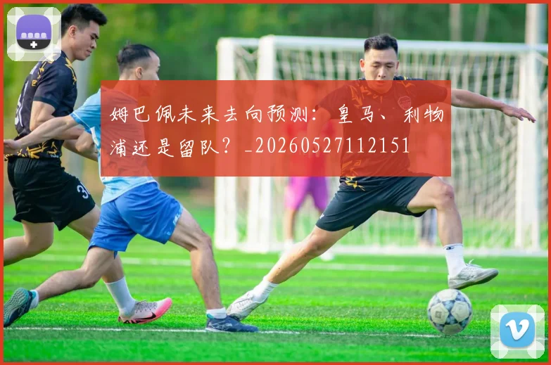 姆巴佩未来去向预测:皇马、利物浦还是留队?_20260527112151