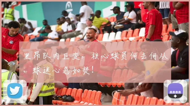 里昂队内巨变,核心球员何去何从,球迷心急如焚!