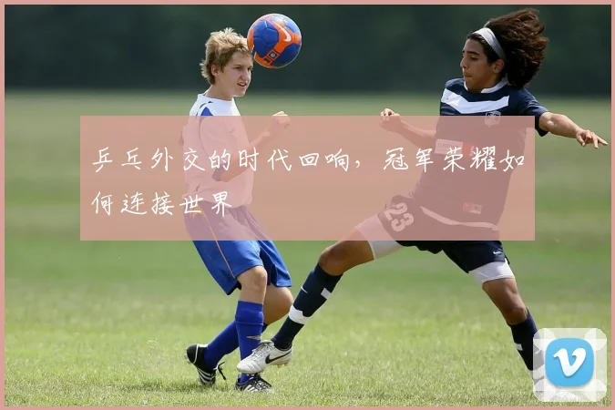 乒乓外交的时代回响,冠军荣耀如何连接世界
