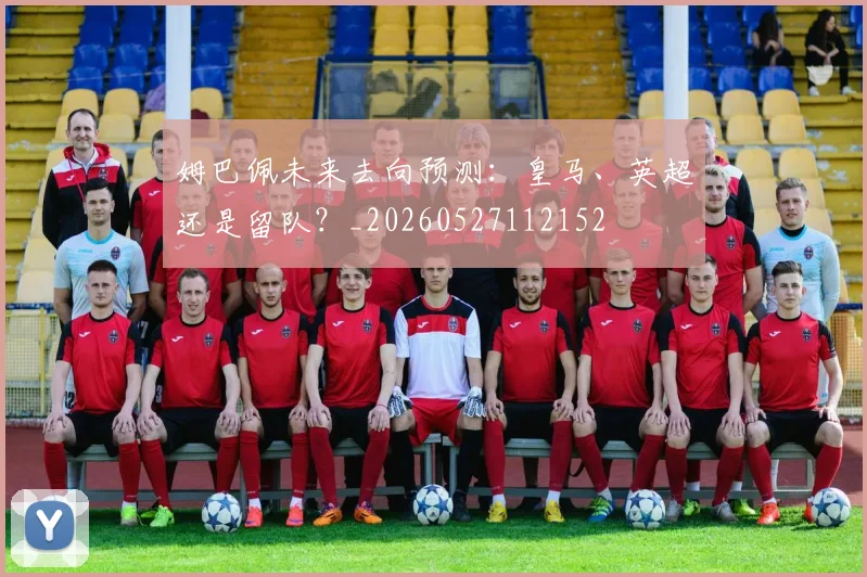 姆巴佩未来去向预测:皇马、英超还是留队?_20260527112152