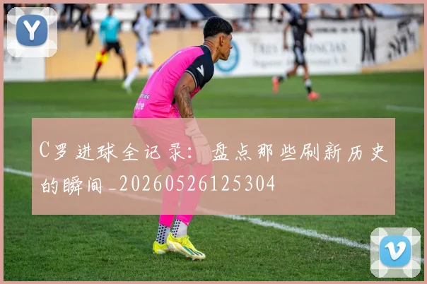 C罗进球全记录：盘点那些刷新历史的瞬间_20260526125304