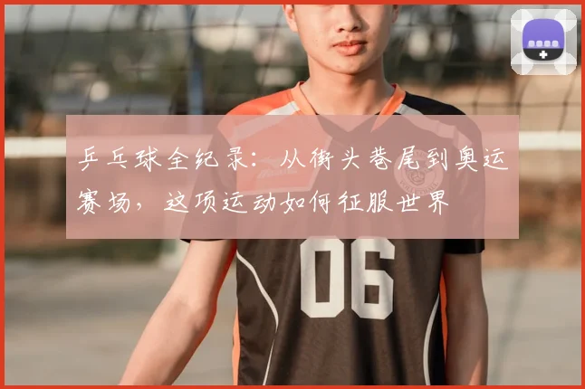乒乓球全纪录:从街头巷尾到奥运赛场,这项运动如何征服世界