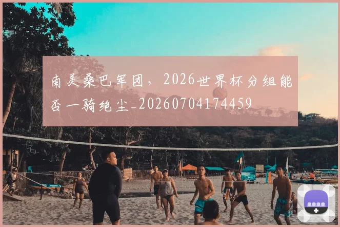 南美桑巴军团，2026世界杯分组能否一骑绝尘_20260704174459