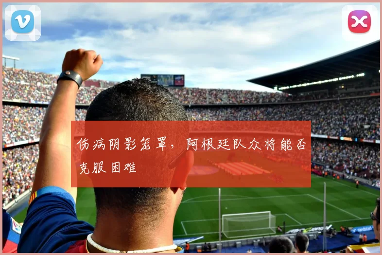 伤病阴影笼罩,阿根廷队众将能否克服困难
