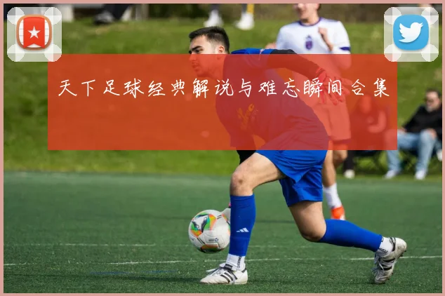 天下足球经典解说与难忘瞬间合集