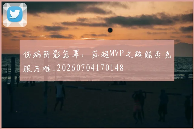 伤病阴影笼罩,苏超MVP之路能否克服万难_20260704170148