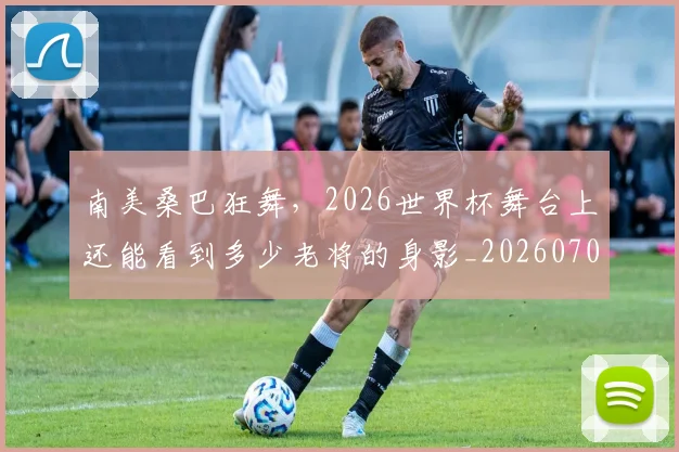南美桑巴狂舞,2026世界杯舞台上还能看到多少老将的身影_20260704174501