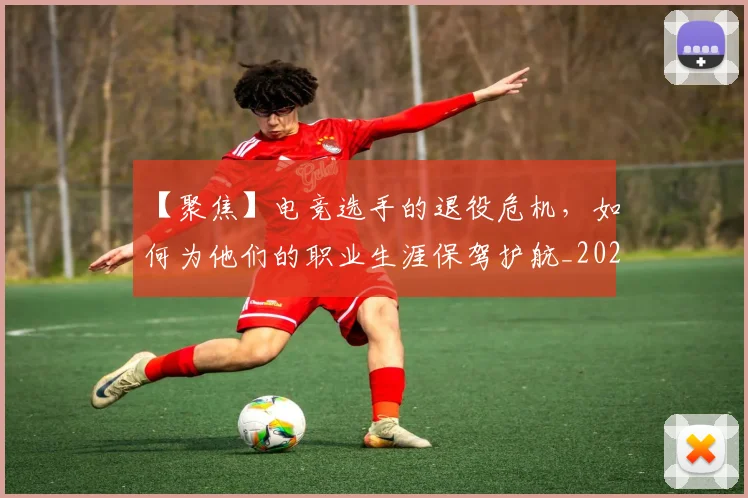 【聚焦】电竞选手的退役危机,如何为他们的职业生涯保驾护航_20260530144109