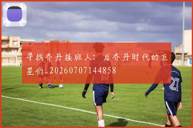 寻找乔丹接班人:后乔丹时代的巨星们_20260707144858