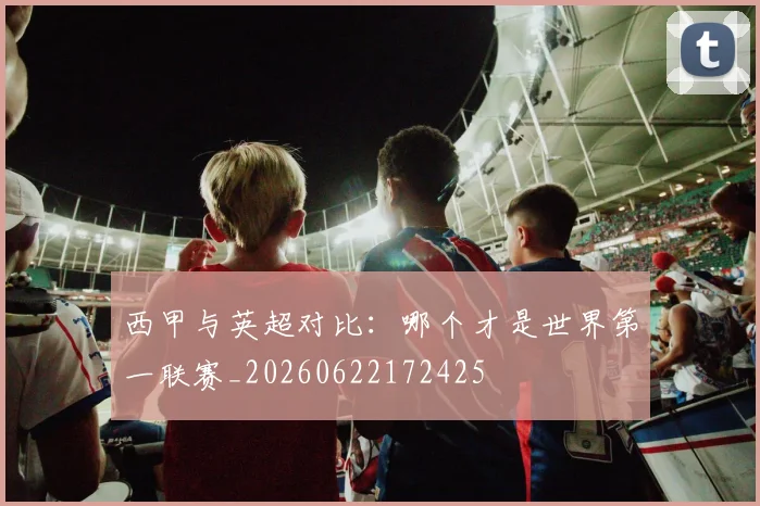 西甲与英超对比:哪个才是世界第一联赛_20260622172425