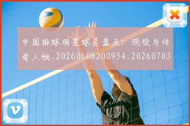 中国排球明星球员盘点：现役与传奇人物_20260608200954_20260703205014
