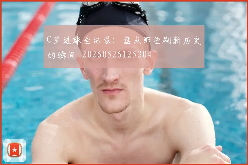 C罗进球全记录：盘点那些刷新历史的瞬间_20260526125304