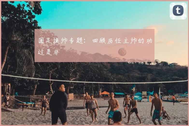 国足换帅专题:回顾历任主帅的功过是非